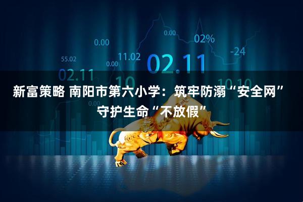 新富策略 南阳市第六小学：筑牢防溺“安全网” 守护生命“不放假”
