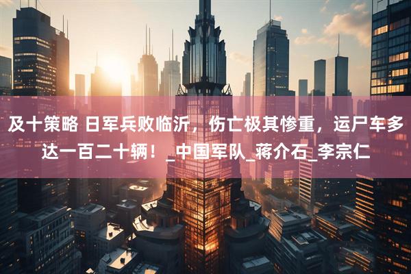及十策略 日军兵败临沂，伤亡极其惨重，运尸车多达一百二十辆！_中国军队_蒋介石_李宗仁