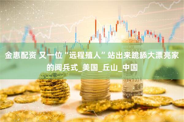 金惠配资 又一位“远程殖人”站出来跪舔大漂亮家的阅兵式_美国_丘山_中国