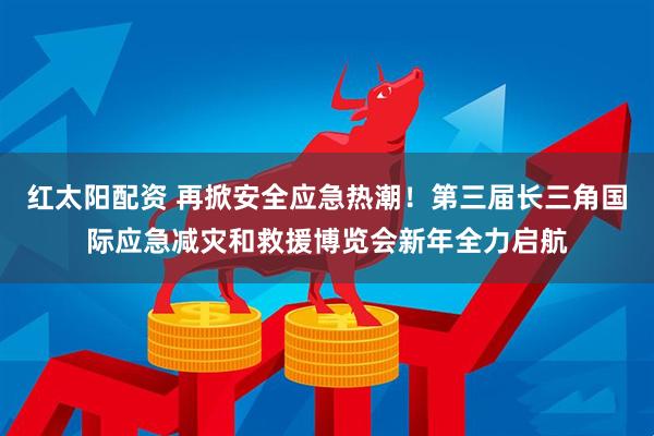 红太阳配资 再掀安全应急热潮！第三届长三角国际应急减灾和救援博览会新年全力启航