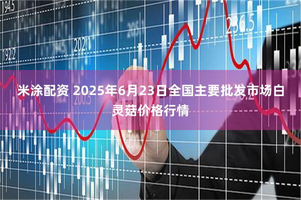 米涂配资 2025年6月23日全国主要批发市场白灵菇价格行情