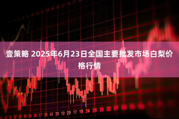 壹策略 2025年6月23日全国主要批发市场白梨价格行情