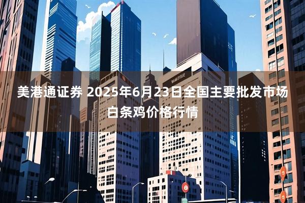 美港通证券 2025年6月23日全国主要批发市场白条鸡价格行情