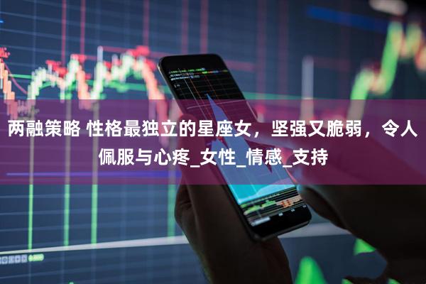 两融策略 性格最独立的星座女，坚强又脆弱，令人佩服与心疼_女性_情感_支持