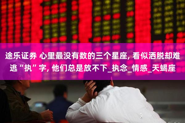 途乐证券 心里最没有数的三个星座, 看似洒脱却难逃“执”字, 他们总是放不下_执念_情感_天蝎座