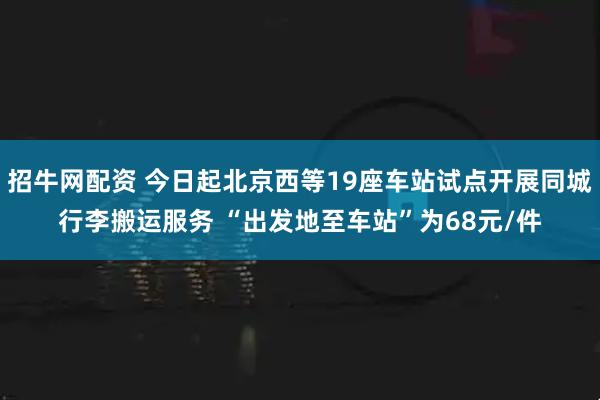 招牛网配资 今日起北京西等19座车站试点开展同城行李搬运服务 “出发地至车站”为68元/件