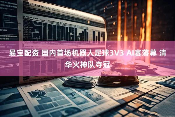 易宝配资 国内首场机器人足球3V3 AI赛落幕 清华火神队夺冠