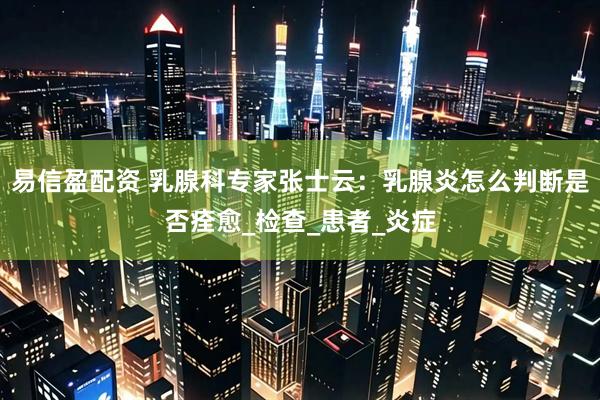 易信盈配资 乳腺科专家张士云：乳腺炎怎么判断是否痊愈_检查_患者_炎症