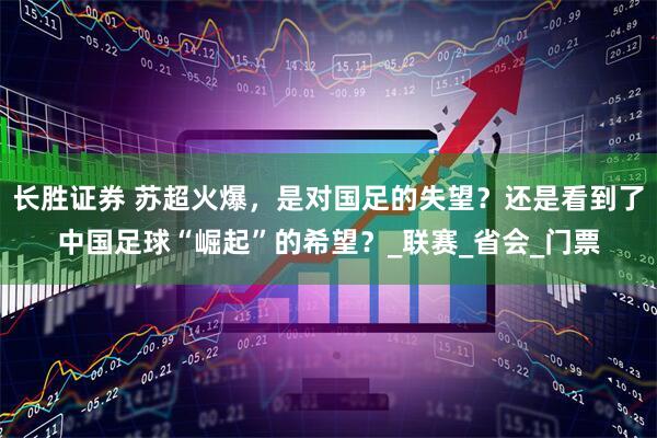长胜证券 苏超火爆，是对国足的失望？还是看到了中国足球“崛起”的希望？_联赛_省会_门票