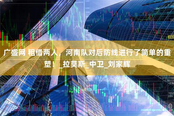 广盛网 租借两人，河南队对后防线进行了简单的重塑！_拉莫斯_中卫_刘家辉