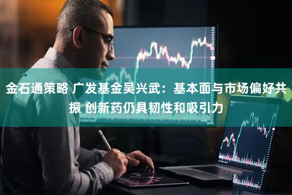 金石通策略 广发基金吴兴武：基本面与市场偏好共振 创新药仍具韧性和吸引力