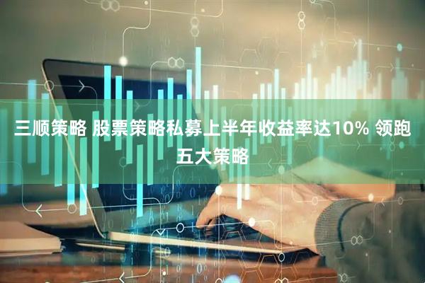三顺策略 股票策略私募上半年收益率达10% 领跑五大策略