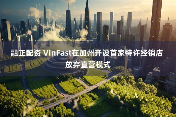 融正配资 VinFast在加州开设首家特许经销店 放弃直营模式