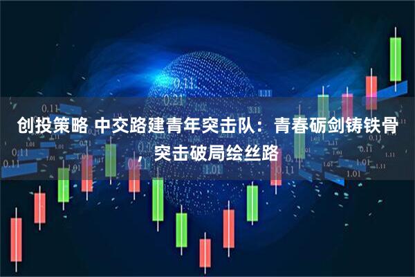 创投策略 中交路建青年突击队：青春砺剑铸铁骨，突击破局绘丝路