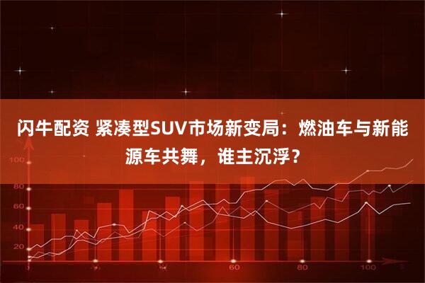 闪牛配资 紧凑型SUV市场新变局：燃油车与新能源车共舞，谁主沉浮？
