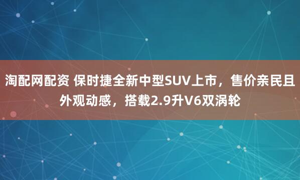 淘配网配资 保时捷全新中型SUV上市，售价亲民且外观动感，搭载2.9升V6双涡轮