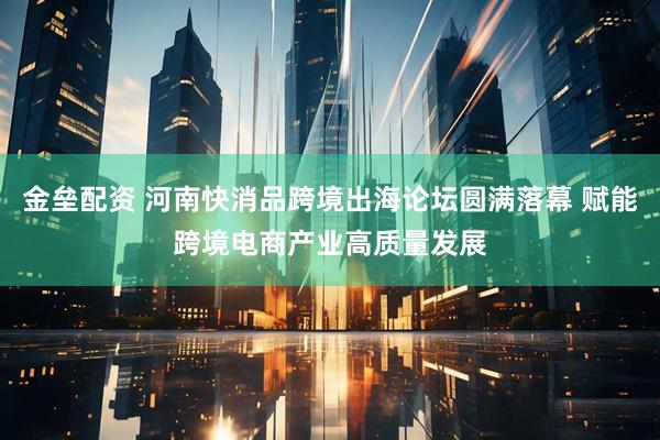 金垒配资 河南快消品跨境出海论坛圆满落幕 赋能跨境电商产业高质量发展