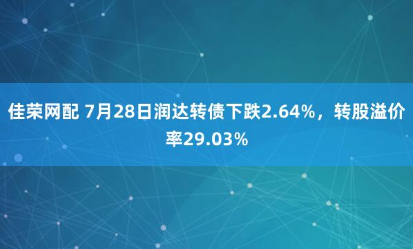 佳荣网配 7月28日润达转债下跌2.64%，转股溢价率29.03%