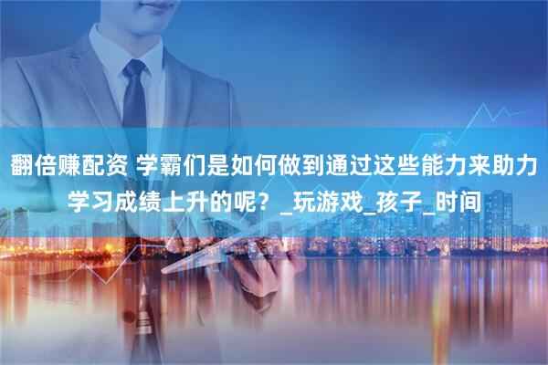 翻倍赚配资 学霸们是如何做到通过这些能力来助力学习成绩上升的呢？_玩游戏_孩子_时间