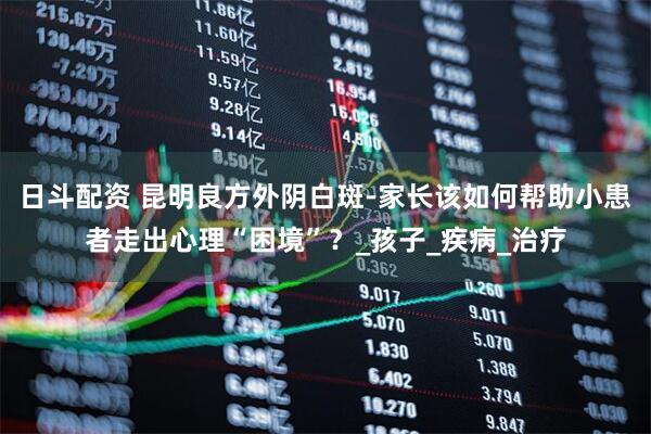 日斗配资 昆明良方外阴白斑-家长该如何帮助小患者走出心理“困境”？_孩子_疾病_治疗