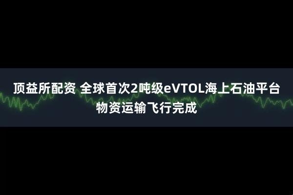 顶益所配资 全球首次2吨级eVTOL海上石油平台物资运输飞行完成