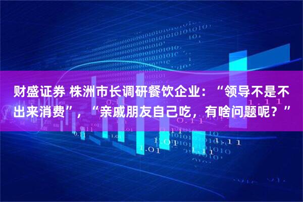 财盛证券 株洲市长调研餐饮企业：“领导不是不出来消费”，“亲戚朋友自己吃，有啥问题呢？”