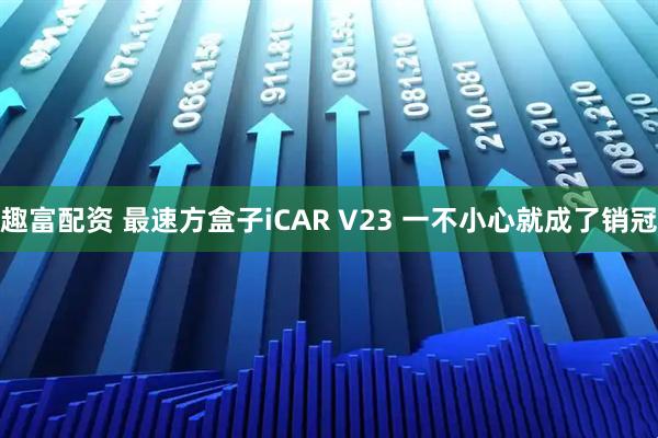 趣富配资 最速方盒子iCAR V23 一不小心就成了销冠
