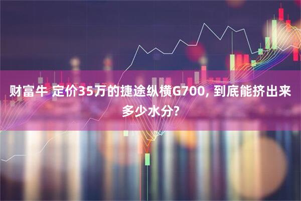 财富牛 定价35万的捷途纵横G700, 到底能挤出来多少水分?