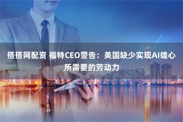 搭搭网配资 福特CEO警告：美国缺少实现AI雄心所需要的劳动力