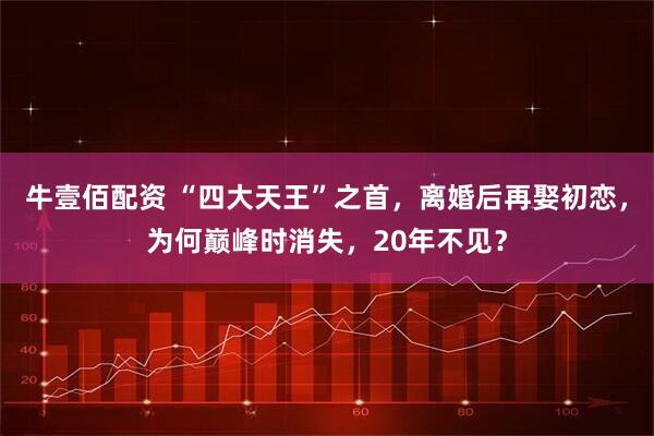 牛壹佰配资 “四大天王”之首，离婚后再娶初恋，为何巅峰时消失，20年不见？