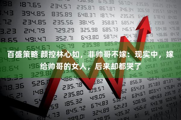 百盛策略 颜控林心如，非帅哥不嫁：现实中，嫁给帅哥的女人，后来却都哭了