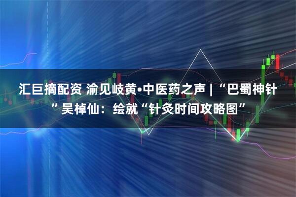 汇巨摘配资 渝见岐黄•中医药之声 | “巴蜀神针”吴棹仙：绘就“针灸时间攻略图”