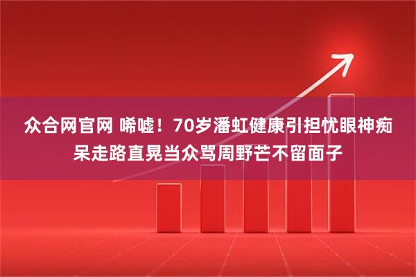 众合网官网 唏嘘！70岁潘虹健康引担忧眼神痴呆走路直晃当众骂周野芒不留面子