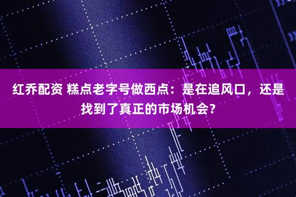 红乔配资 糕点老字号做西点：是在追风口，还是找到了真正的市场机会？