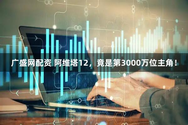 广盛网配资 阿维塔12，竟是第3000万位主角！