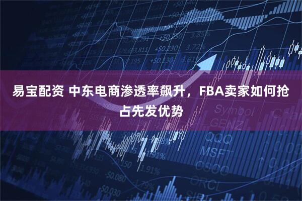 易宝配资 中东电商渗透率飙升，FBA卖家如何抢占先发优势